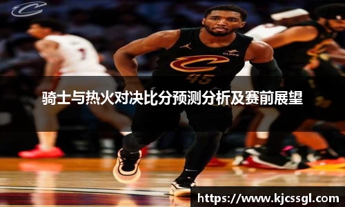 骑士与热火对决比分预测分析及赛前展望